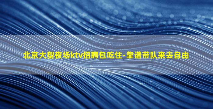 北京大型夜场ktv招聘包吃住-靠谱带队来去自由
